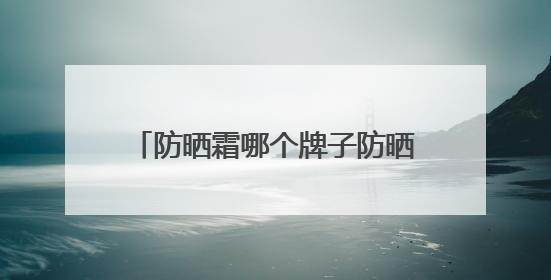 防晒霜哪个牌子防晒效果好？国产防晒霜私藏清单！建议收藏