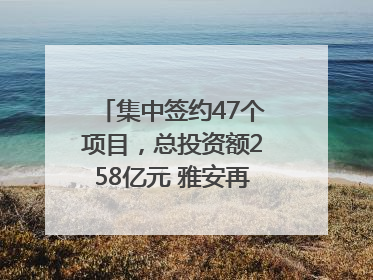 集中签约47个项目，总投资额258亿元 雅安再添发展“新引擎”｜数读西投
