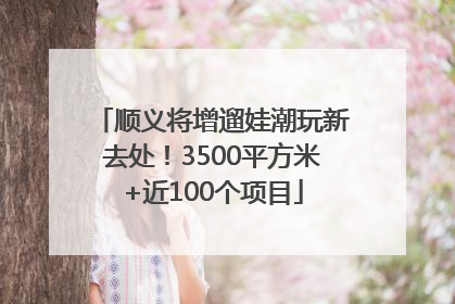 顺义将增遛娃潮玩新去处！3500平方米+近100个项目