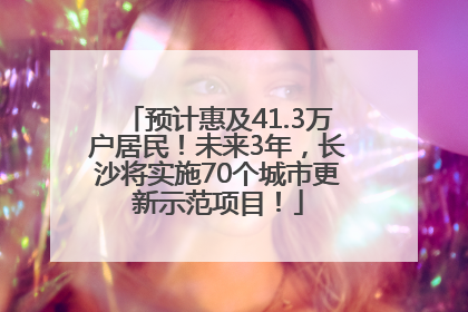 预计惠及41.3万户居民！未来3年，长沙将实施70个城市更新示范项目！