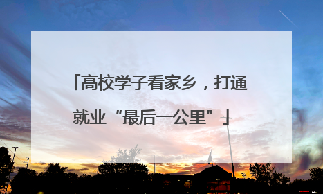 高校学子看家乡，打通就业“最后一公里”