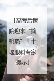 高考后医院迎来“摘镜热”！十堰眼科专家提示