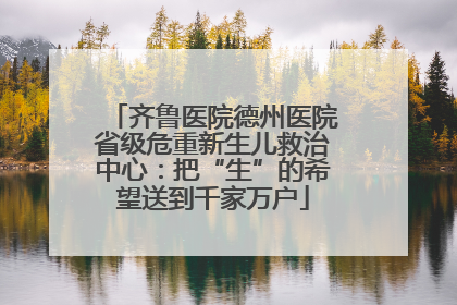 齐鲁医院德州医院省级危重新生儿救治中心：把“生”的希望送到千家万户