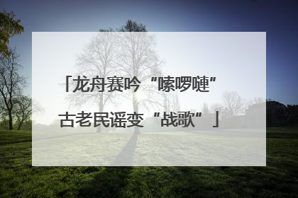 龙舟赛吟“嗦啰嗹” 古老民谣变“战歌”