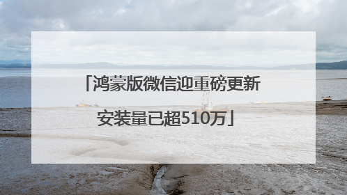 鸿蒙版微信迎重磅更新 安装量已超510万