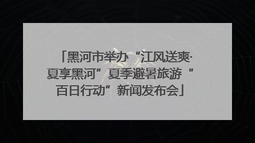 黑河市举办“江风送爽·夏享黑河”夏季避暑旅游“百日行动”新闻发布会