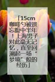 15cm咖啡勺被遗忘腹中半年！上海男子对此毫无记忆，直至回溯起一场“梦境”般的经历