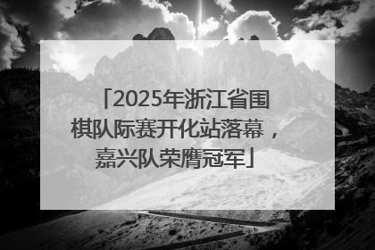 2025年浙江省围棋队际赛开化站落幕，嘉兴队荣膺冠军