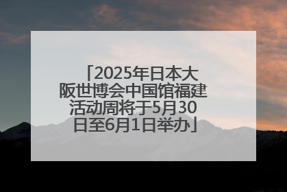 2025年日本大阪世博会中国馆福建活动周将于5月30日至6月1日举办