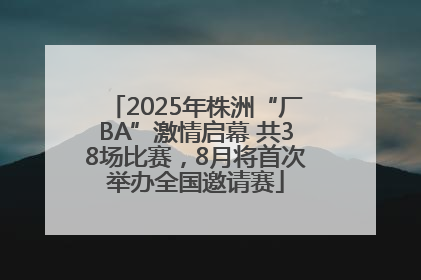 2025年株洲“厂BA”激情启幕 共38场比赛，8月将首次举办全国邀请赛