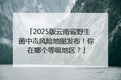 2025版云南省野生菌中毒风险地图发布！你在哪个等级地区？