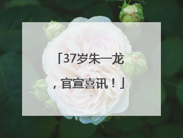 37岁朱一龙，官宣喜讯！